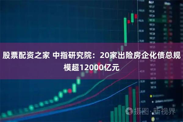 股票配资之家 中指研究院：20家出险房企化债总规模超12000亿元