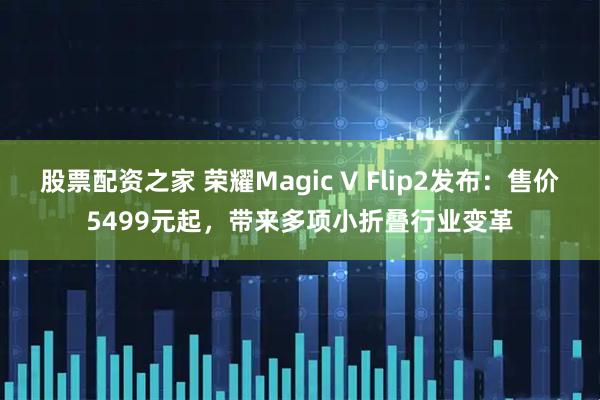 股票配资之家 荣耀Magic V Flip2发布：售价5499元起，带来多项小折叠行业变革