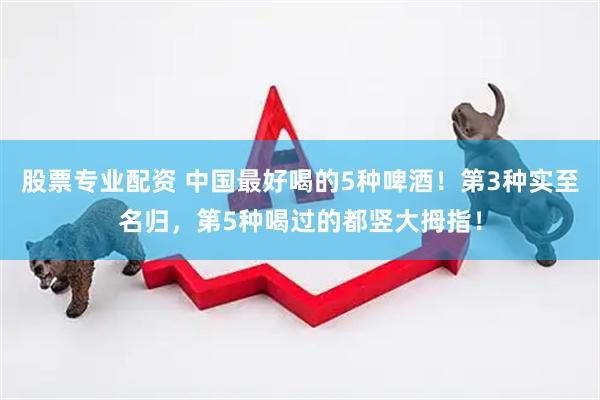 股票专业配资 中国最好喝的5种啤酒！第3种实至名归，第5种喝过的都竖大拇指！