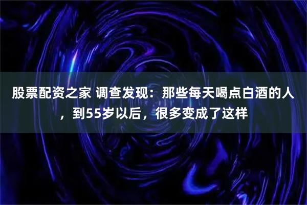 股票配资之家 调查发现：那些每天喝点白酒的人，到55岁以后，很多变成了这样