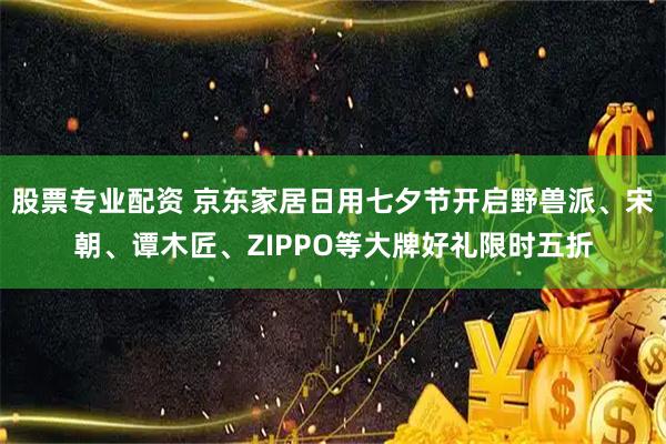 股票专业配资 京东家居日用七夕节开启野兽派、宋朝、谭木匠、ZIPPO等大牌好礼限时五折