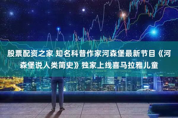 股票配资之家 知名科普作家河森堡最新节目《河森堡说人类简史》独家上线喜马拉雅儿童