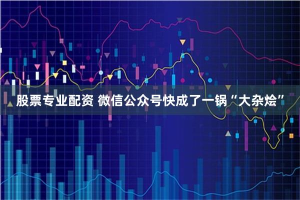 股票专业配资 微信公众号快成了一锅“大杂烩”