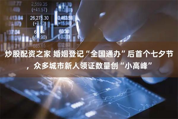 炒股配资之家 婚姻登记“全国通办”后首个七夕节，众多城市新人领证数量创“小高峰”