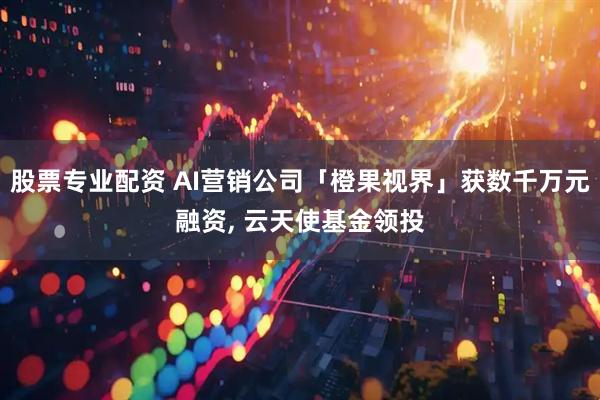 股票专业配资 AI营销公司「橙果视界」获数千万元融资, 云天使基金领投