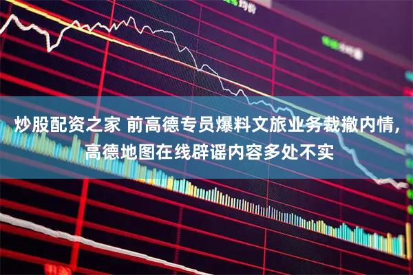 炒股配资之家 前高德专员爆料文旅业务裁撤内情, 高德地图在线辟谣内容多处不实