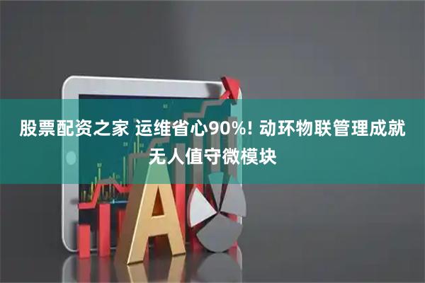 股票配资之家 运维省心90%! 动环物联管理成就无人值守微模块