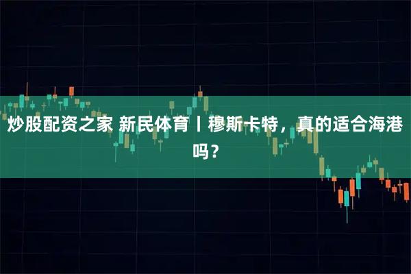 炒股配资之家 新民体育丨穆斯卡特，真的适合海港吗？
