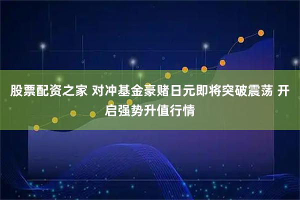股票配资之家 对冲基金豪赌日元即将突破震荡 开启强势升值行情