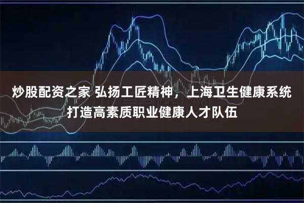 炒股配资之家 弘扬工匠精神，上海卫生健康系统打造高素质职业健康人才队伍