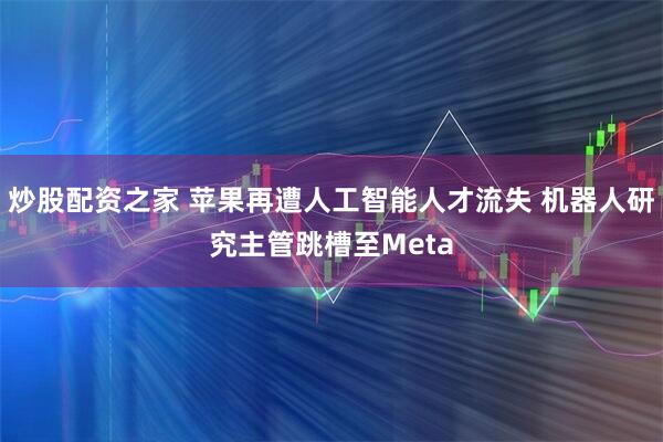 炒股配资之家 苹果再遭人工智能人才流失 机器人研究主管跳槽至Meta