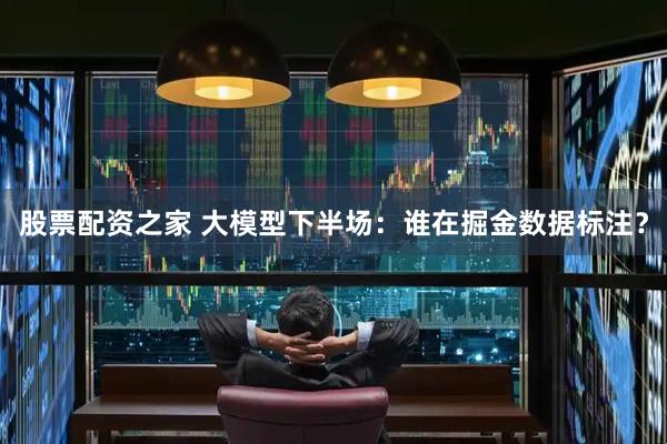 股票配资之家 大模型下半场：谁在掘金数据标注？