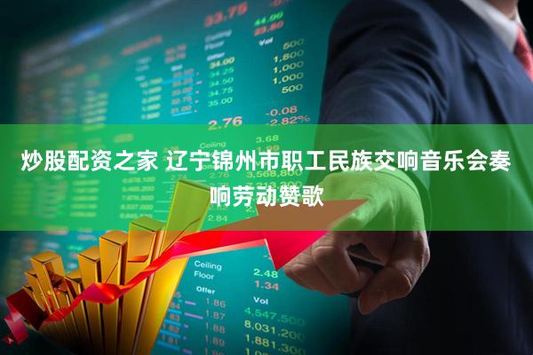 炒股配资之家 辽宁锦州市职工民族交响音乐会奏响劳动赞歌