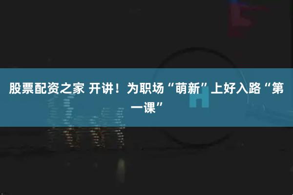 股票配资之家 开讲！为职场“萌新”上好入路“第一课”