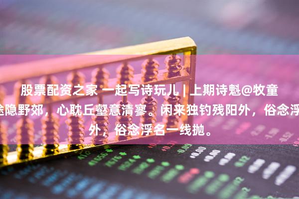 股票配资之家 一起写诗玩儿 | 上期诗魁@牧童：久厌尘途隐野郊，心耽丘壑意清寥。闲来独钓残阳外，俗念浮名一线抛。