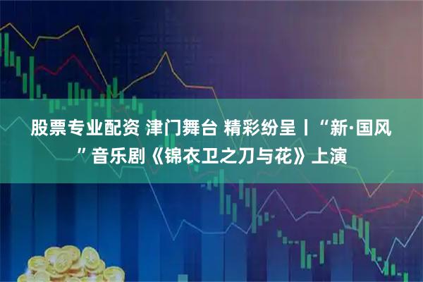 股票专业配资 津门舞台 精彩纷呈丨“新·国风”音乐剧《锦衣卫之刀与花》上演