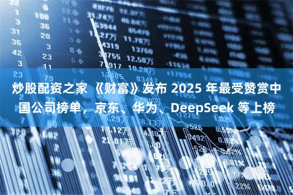 炒股配资之家 《财富》发布 2025 年最受赞赏中国公司榜单，京东、华为、DeepSeek 等上榜