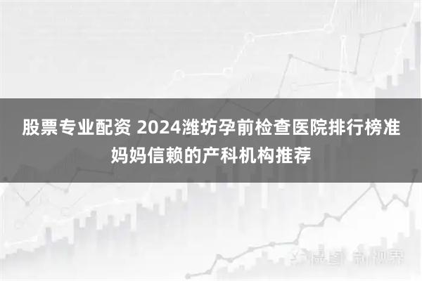 股票专业配资 2024潍坊孕前检查医院排行榜准妈妈信赖的产科机构推荐