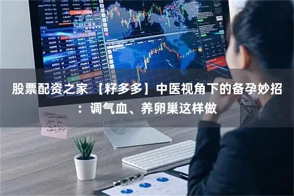股票配资之家 【籽多多】中医视角下的备孕妙招：调气血、养卵巢这样做