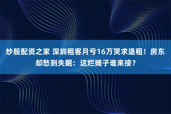 炒股配资之家 深圳租客月亏16万哭求退租！房东却愁到失眠：这烂摊子谁来接？