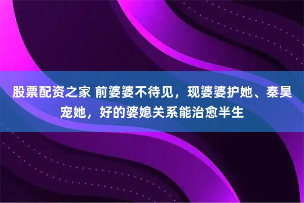 股票配资之家 前婆婆不待见，现婆婆护她、秦昊宠她，好的婆媳关系能治愈半生