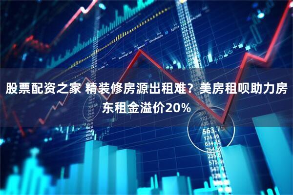 股票配资之家 精装修房源出租难？美房租呗助力房东租金溢价20%