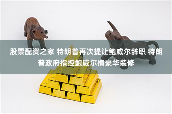 股票配资之家 特朗普再次提让鲍威尔辞职 特朗普政府指控鲍威尔搞豪华装修