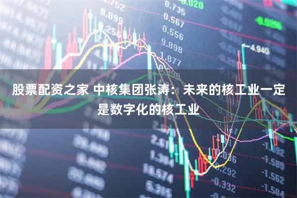 股票配资之家 中核集团张涛：未来的核工业一定是数字化的核工业