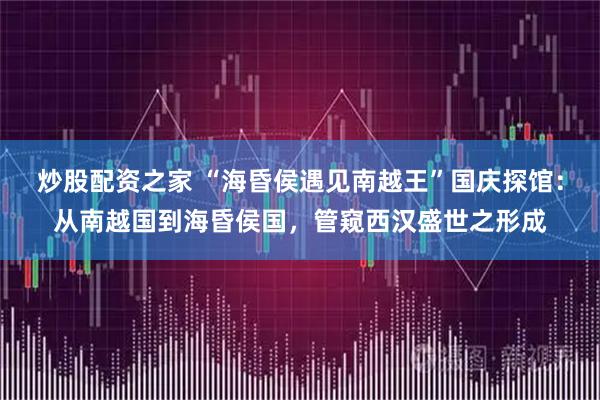 炒股配资之家 “海昏侯遇见南越王”国庆探馆：从南越国到海昏侯国，管窥西汉盛世之形成