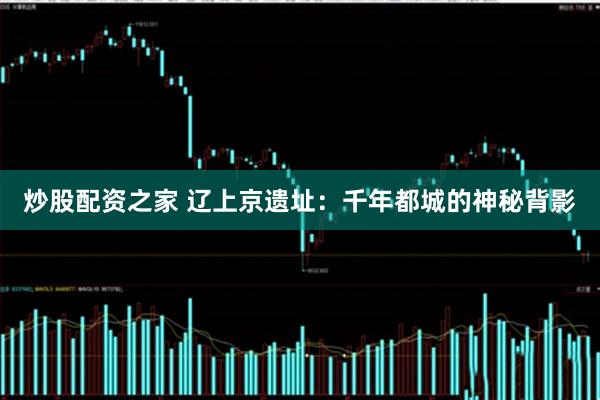 炒股配资之家 辽上京遗址：千年都城的神秘背影