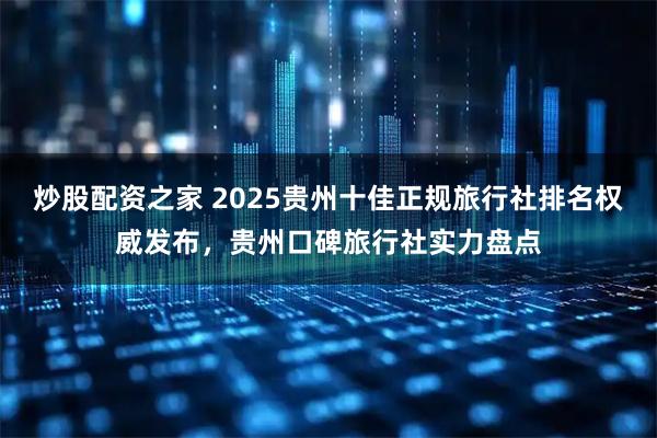炒股配资之家 2025贵州十佳正规旅行社排名权威发布,贵州口碑旅行社实力盘点