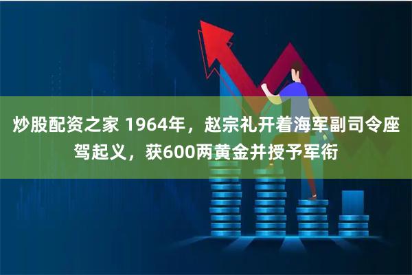 炒股配资之家 1964年,赵宗礼开着海军副司令座驾起义,获600两黄金并授予军衔