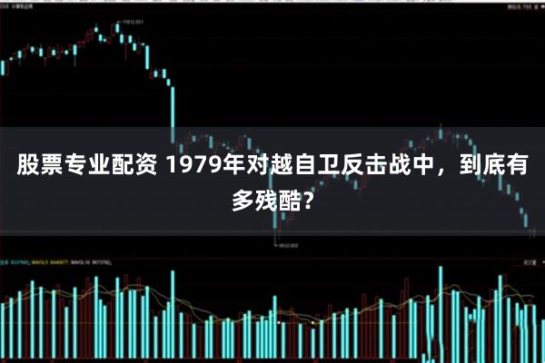 股票专业配资 1979年对越自卫反击战中,到底有多残酷?