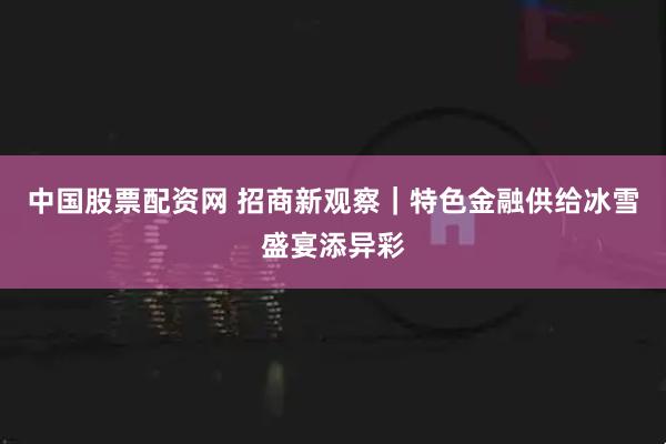 中国股票配资网 招商新观察｜特色金融供给冰雪盛宴添异彩