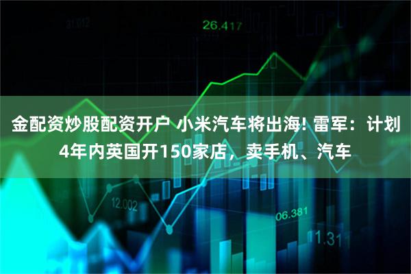 金配资炒股配资开户 小米汽车将出海! 雷军：计划4年内英国开150家店，卖手机、汽车