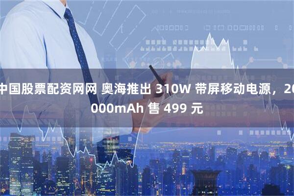 中国股票配资网网 奥海推出 310W 带屏移动电源，20000mAh 售 499 元