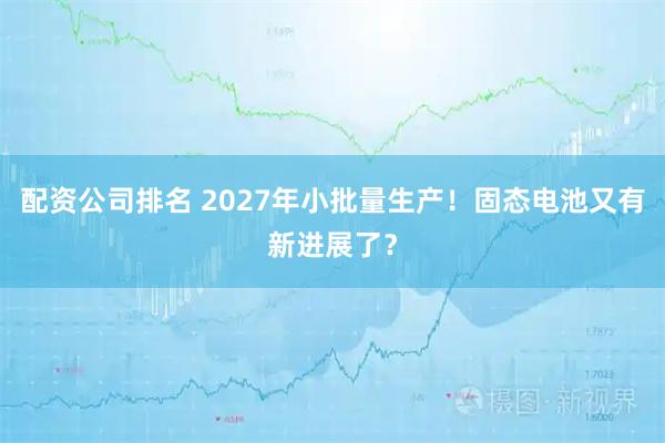 配资公司排名 2027年小批量生产!固态电池又有新进展了?