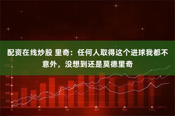 配资在线炒股 里奇：任何人取得这个进球我都不意外，没想到还是莫德里奇
