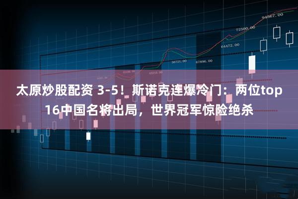 太原炒股配资 3-5！斯诺克连爆冷门：两位top16中国名将出局，世界冠军惊险绝杀