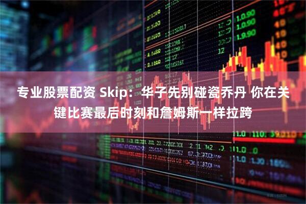 专业股票配资 Skip：华子先别碰瓷乔丹 你在关键比赛最后时刻和詹姆斯一样拉跨