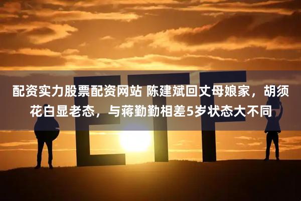 配资实力股票配资网站 陈建斌回丈母娘家,胡须花白显老态,与蒋勤勤相差5岁状态大不同