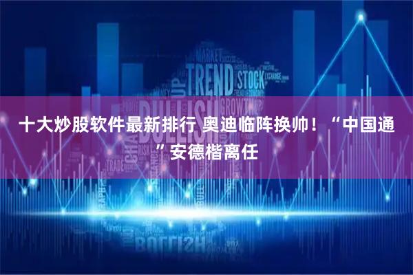 十大炒股软件最新排行 奥迪临阵换帅！“中国通”安德楷离任