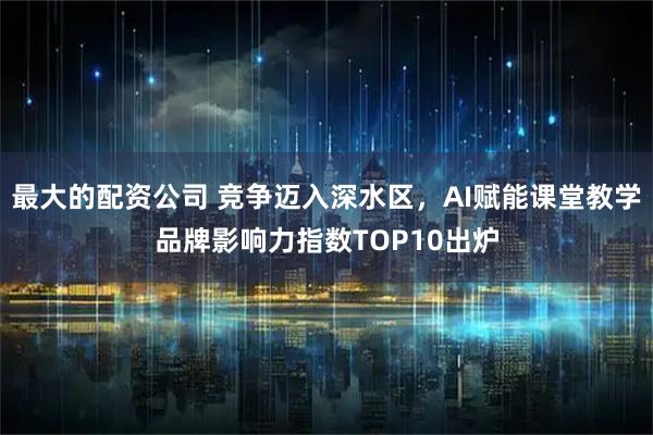 最大的配资公司 竞争迈入深水区，AI赋能课堂教学品牌影响力指数TOP10出炉