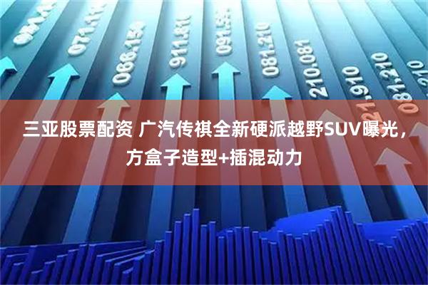 三亚股票配资 广汽传祺全新硬派越野SUV曝光,方盒子造型+插混动力