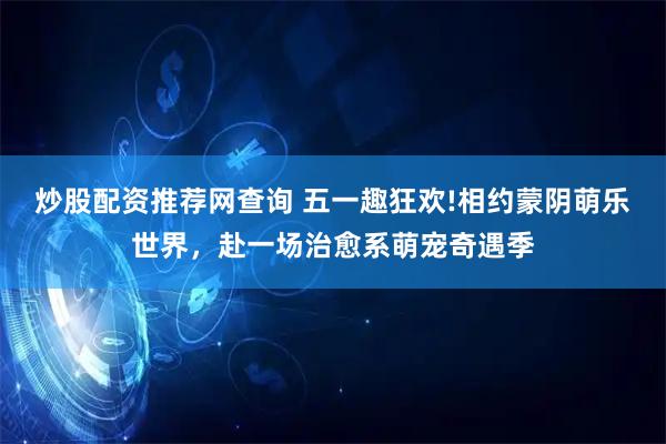 炒股配资推荐网查询 五一趣狂欢!相约蒙阴萌乐世界，赴一场治愈系萌宠奇遇季