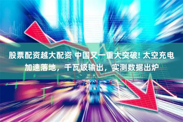 股票配资越大配资 中国又一重大突破! 太空充电加速落地，千瓦级输出，实测数据出炉