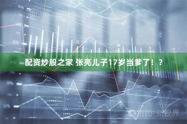 配资炒股之家 张亮儿子17岁当爹了！？
