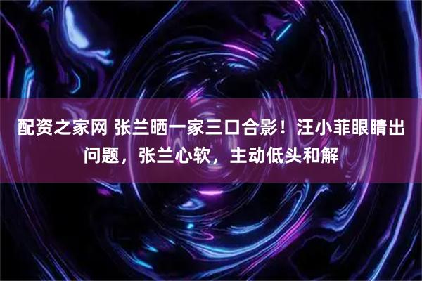 配资之家网 张兰晒一家三口合影！汪小菲眼睛出问题，张兰心软，主动低头和解