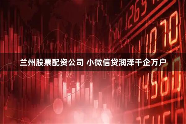 兰州股票配资公司 小微信贷润泽千企万户