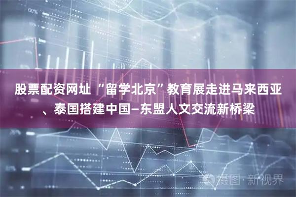 股票配资网址 “留学北京”教育展走进马来西亚、泰国搭建中国—东盟人文交流新桥梁